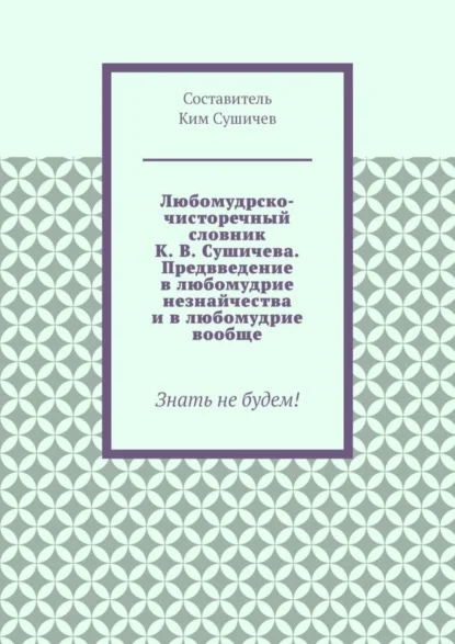 Любомудрско-чисторечный словник К. В. Сушичева. Предвведение в любомудрие незнайчества и в любомудрие вообще. Знать не будем!
